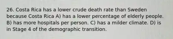 26. Costa Rica has a lower crude death rate than Sweden because Costa Rica A) has a lower percentage of elderly people. B) has more hospitals per person. C) has a milder climate. D) is in Stage 4 of the demographic transition.