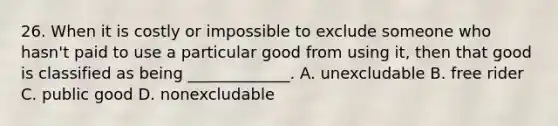 26. When it is costly or impossible to exclude someone who hasn't paid to use a particular good from using it, then that good is classified as being _____________. A. unexcludable B. free rider C. public good D. nonexcludable