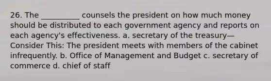 26. The __________ counsels the president on how much money should be distributed to each government agency and reports on each agency's effectiveness. a. secretary of the treasury—Consider This: The president meets with members of the cabinet infrequently. b. Office of Management and Budget c. secretary of commerce d. chief of staff