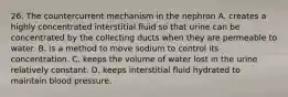 26. The countercurrent mechanism in the nephron A. creates a highly concentrated interstitial fluid so that urine can be concentrated by the collecting ducts when they are permeable to water. B. is a method to move sodium to control its concentration. C. keeps the volume of water lost in the urine relatively constant. D. keeps interstitial fluid hydrated to maintain blood pressure.