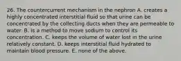 26. The countercurrent mechanism in the nephron A. creates a highly concentrated interstitial fluid so that urine can be concentrated by the collecting ducts when they are permeable to water. B. is a method to move sodium to control its concentration. C. keeps the volume of water lost in the urine relatively constant. D. keeps interstitial fluid hydrated to maintain blood pressure. E. none of the above.