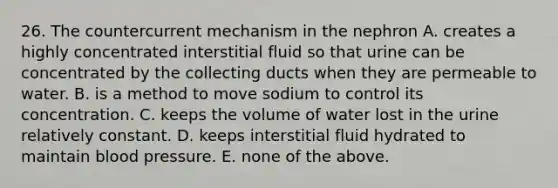 26. The countercurrent mechanism in the nephron A. creates a highly concentrated interstitial fluid so that urine can be concentrated by the collecting ducts when they are permeable to water. B. is a method to move sodium to control its concentration. C. keeps the volume of water lost in the urine relatively constant. D. keeps interstitial fluid hydrated to maintain blood pressure. E. none of the above.