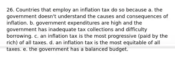 26. Countries that employ an inflation tax do so because a. the government doesn't understand the causes and consequences of inflation. b. government expenditures are high and the government has inadequate tax collections and difficulty borrowing. c. an inflation tax is the most progressive (paid by the rich) of all taxes. d. an inflation tax is the most equitable of all taxes. e. the government has a balanced budget.