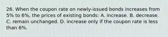 26. When the coupon rate on newly-issued bonds increases from 5% to 6%, the prices of existing bonds: A. increase. B. decrease. C. remain unchanged. D. increase only if the coupon rate is less than 6%.