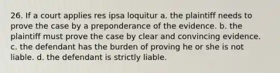 26. If a court applies res ipsa loquitur a. the plaintiff needs to prove the case by a preponderance of the evidence. b. the plaintiff must prove the case by clear and convincing evidence. c. the defendant has the burden of proving he or she is not liable. d. the defendant is strictly liable.