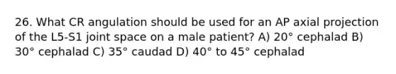 26. What CR angulation should be used for an AP axial projection of the L5-S1 joint space on a male patient? A) 20° cephalad B) 30° cephalad C) 35° caudad D) 40° to 45° cephalad