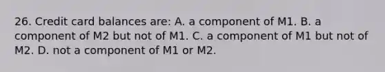 26. Credit card balances are: A. a component of M1. B. a component of M2 but not of M1. C. a component of M1 but not of M2. D. not a component of M1 or M2.