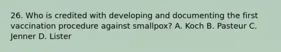 26. Who is credited with developing and documenting the first vaccination procedure against smallpox? A. Koch B. Pasteur C. Jenner D. Lister