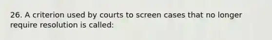 26. A criterion used by courts to screen cases that no longer require resolution is called: