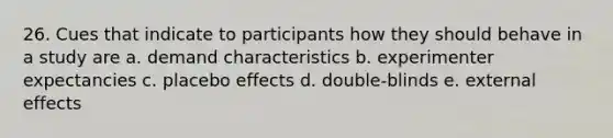 26. Cues that indicate to participants how they should behave in a study are a. demand characteristics b. experimenter expectancies c. placebo effects d. double-blinds e. external effects