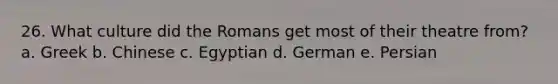 26. What culture did the Romans get most of their theatre from? a. Greek b. Chinese c. Egyptian d. German e. Persian