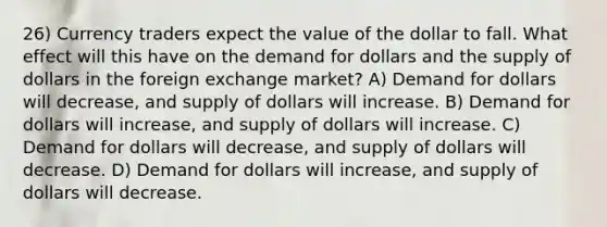 26) Currency traders expect the value of the dollar to fall. What effect will this have on the demand for dollars and the supply of dollars in the foreign exchange market? A) Demand for dollars will decrease, and supply of dollars will increase. B) Demand for dollars will increase, and supply of dollars will increase. C) Demand for dollars will decrease, and supply of dollars will decrease. D) Demand for dollars will increase, and supply of dollars will decrease.