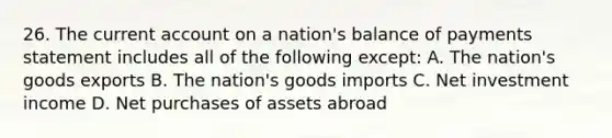 26. The current account on a nation's balance of payments statement includes all of the following except: A. The nation's goods exports B. The nation's goods imports C. Net investment income D. Net purchases of assets abroad