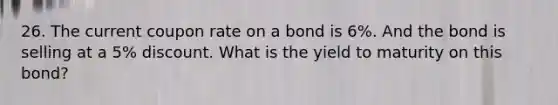 26. The current coupon rate on a bond is 6%. And the bond is selling at a 5% discount. What is the yield to maturity on this bond?