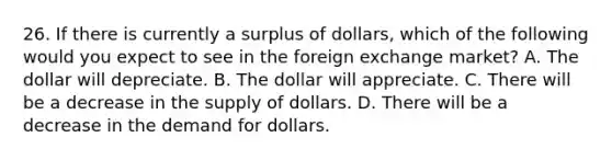 26. If there is currently a surplus of​ dollars, which of the following would you expect to see in the foreign exchange​ market? A. The dollar will depreciate. B. The dollar will appreciate. C. There will be a decrease in the supply of dollars. D. There will be a decrease in the demand for dollars.