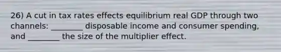 26) A cut in tax rates effects equilibrium real GDP through two channels: ________ disposable income and consumer spending, and ________ the size of the multiplier effect.