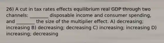 26) A cut in tax rates effects equilibrium real GDP through two channels: ________ disposable income and consumer spending, and ________ the size of the multiplier effect. A) decreasing; increasing B) decreasing; decreasing C) increasing; increasing D) increasing; decreasing