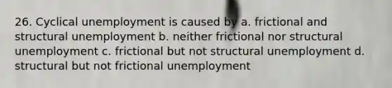 26. Cyclical unemployment is caused by a. frictional and structural unemployment b. neither frictional nor structural unemployment c. frictional but not structural unemployment d. structural but not frictional unemployment