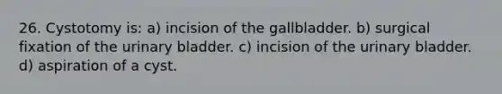 26. Cystotomy is: a) incision of the gallbladder. b) surgical fixation of the <a href='https://www.questionai.com/knowledge/kb9SdfFdD9-urinary-bladder' class='anchor-knowledge'>urinary bladder</a>. c) incision of the urinary bladder. d) aspiration of a cyst.