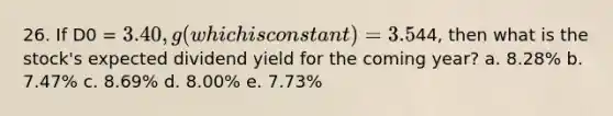 26. If D0 = 3.40, g (which is constant) = 3.5%, and P0 =44, then what is the stock's expected dividend yield for the coming year? a. 8.28% b. 7.47% c. 8.69% d. 8.00% e. 7.73%