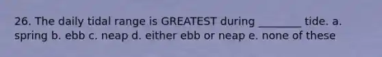 26. The daily tidal range is GREATEST during ________ tide. a. spring b. ebb c. neap d. either ebb or neap e. none of these