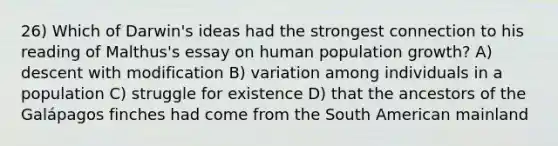 26) Which of Darwin's ideas had the strongest connection to his reading of Malthus's essay on human population growth? A) descent with modification B) variation among individuals in a population C) struggle for existence D) that the ancestors of the Galápagos finches had come from the South American mainland