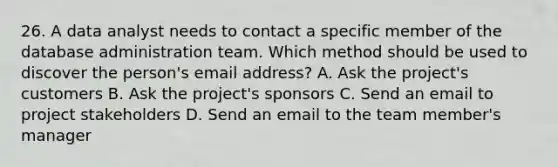 26. A data analyst needs to contact a specific member of the database administration team. Which method should be used to discover the person's email address? A. Ask the project's customers B. Ask the project's sponsors C. Send an email to project stakeholders D. Send an email to the team member's manager