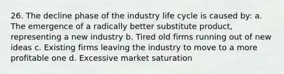 26. The decline phase of the industry life cycle is caused by: a. The emergence of a radically better substitute product, representing a new industry b. Tired old firms running out of new ideas c. Existing firms leaving the industry to move to a more profitable one d. Excessive market saturation