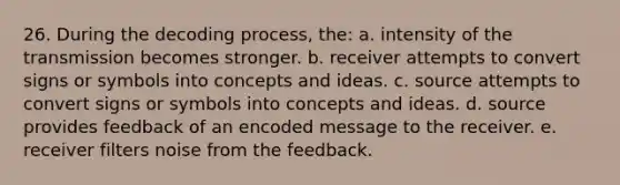 26. During the decoding process, the: a. intensity of the transmission becomes stronger. b. receiver attempts to convert signs or symbols into concepts and ideas. c. source attempts to convert signs or symbols into concepts and ideas. d. source provides feedback of an encoded message to the receiver. e. receiver filters noise from the feedback.