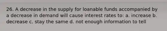 26. A decrease in the supply for loanable funds accompanied by a decrease in demand will cause interest rates to: a. increase b. decrease c. stay the same d. not enough information to tell