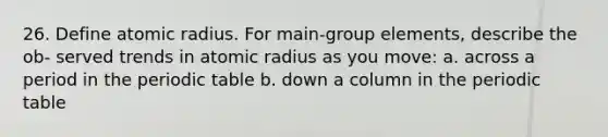 26. Define atomic radius. For main-group elements, describe the ob- served trends in atomic radius as you move: a. across a period in <a href='https://www.questionai.com/knowledge/kIrBULvFQz-the-periodic-table' class='anchor-knowledge'>the periodic table</a> b. down a column in the periodic table