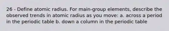 26 - Define atomic radius. For main-group elements, describe the observed trends in atomic radius as you move: a. across a period in the periodic table b. down a column in the periodic table