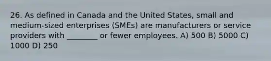 26. As defined in Canada and the United States, small and medium-sized enterprises (SMEs) are manufacturers or service providers with ________ or fewer employees. A) 500 B) 5000 C) 1000 D) 250