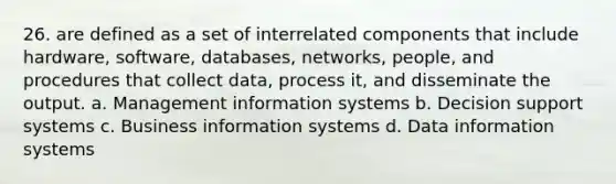 26. are defined as a set of interrelated components that include hardware, software, databases, networks, people, and procedures that collect data, process it, and disseminate the output. a. Management information systems b. Decision support systems c. Business information systems d. Data information systems