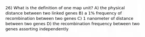 26) What is the definition of one map unit? A) the physical distance between two linked genes B) a 1% frequency of recombination between two genes C) 1 nanometer of distance between two genes D) the recombination frequency between two genes assorting independently