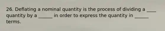 26. Deflating a nominal quantity is the process of dividing a ____ quantity by a ______ in order to express the quantity in ______ terms.