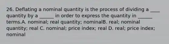 26. Deflating a nominal quantity is the process of dividing a ____ quantity by a ______ in order to express the quantity in ______ terms.A. nominal; real quantity; nominalB. real; nominal quantity; real C. nominal; price index; real D. real; price index; nominal