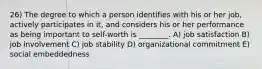 26) The degree to which a person identifies with his or her job, actively participates in it, and considers his or her performance as being important to self-worth is ________. A) job satisfaction B) job involvement C) job stability D) organizational commitment E) social embeddedness