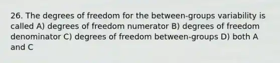 26. The degrees of freedom for the between-groups variability is called A) degrees of freedom numerator B) degrees of freedom denominator C) degrees of freedom between-groups D) both A and C