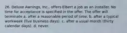 26. Deluxe Awnings, Inc., offers Elbert a job as an installer. No time for acceptance is specified in the offer. The offer will terminate a. after a reasonable period of time. b. after a typical workweek (five business days). c. after a usual month (thirty calendar days). d. never.