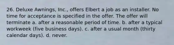 26. Deluxe Awnings, Inc., offers Elbert a job as an installer. No time for acceptance is specified in the offer. The offer will terminate a. after a reasonable period of time. b. after a typical workweek (five business days). c. after a usual month (thirty calendar days). d. never.