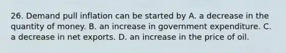 26. Demand pull inflation can be started by A. a decrease in the quantity of money. B. an increase in government expenditure. C. a decrease in net exports. D. an increase in the price of oil.