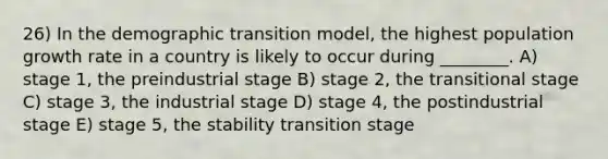 26) In the demographic transition model, the highest population growth rate in a country is likely to occur during ________. A) stage 1, the preindustrial stage B) stage 2, the transitional stage C) stage 3, the industrial stage D) stage 4, the postindustrial stage E) stage 5, the stability transition stage