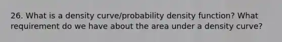 26. What is a density curve/probability density function? What requirement do we have about the area under a density curve?