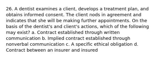 26. A dentist examines a client, develops a treatment plan, and obtains informed consent. The client nods in agreement and indicates that she will be making further appointments. On the basis of the dentist's and client's actions, which of the following may exist? a. Contract established through written communication b. Implied contract established through nonverbal communication c. A specific ethical obligation d. Contract between an insurer and insured