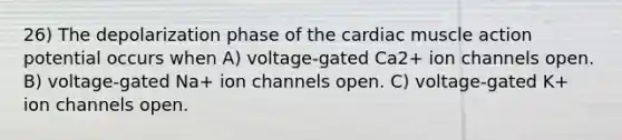 26) The depolarization phase of the cardiac muscle action potential occurs when A) voltage-gated Ca2+ ion channels open. B) voltage-gated Na+ ion channels open. C) voltage-gated K+ ion channels open.