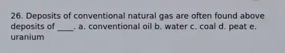 26. Deposits of conventional natural gas are often found above deposits of ____. a. conventional oil b. water c. coal d. peat e. uranium