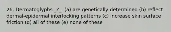 26. Dermatoglyphs _?_. (a) are genetically determined (b) reflect dermal-epidermal interlocking patterns (c) increase skin surface friction (d) all of these (e) none of these