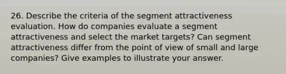 26. Describe the criteria of the segment attractiveness evaluation. How do companies evaluate a segment attractiveness and select the market targets? Can segment attractiveness differ from the point of view of small and large companies? Give examples to illustrate your answer.