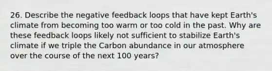 26. Describe the negative feedback loops that have kept Earth's climate from becoming too warm or too cold in the past. Why are these feedback loops likely not sufficient to stabilize Earth's climate if we triple the Carbon abundance in our atmosphere over the course of the next 100 years?